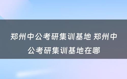 郑州中公考研集训基地 郑州中公考研集训基地在哪