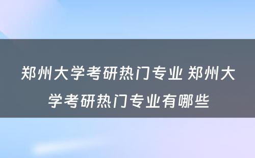 郑州大学考研热门专业 郑州大学考研热门专业有哪些