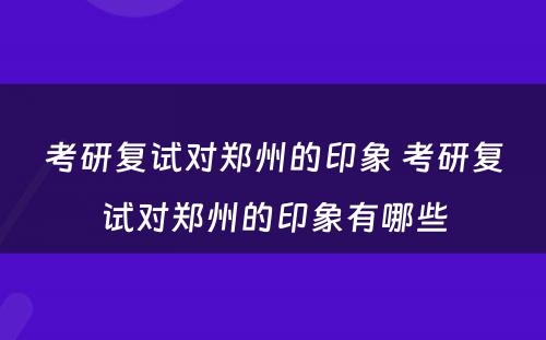 考研复试对郑州的印象 考研复试对郑州的印象有哪些