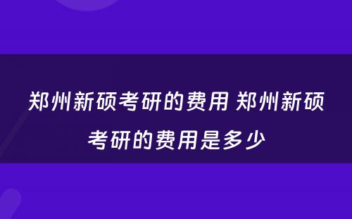 郑州新硕考研的费用 郑州新硕考研的费用是多少