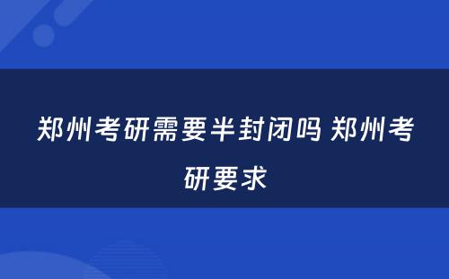 郑州考研需要半封闭吗 郑州考研要求