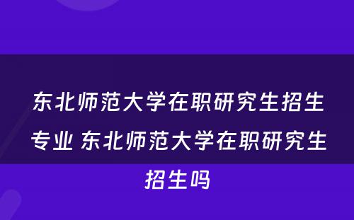 东北师范大学在职研究生招生专业 东北师范大学在职研究生招生吗