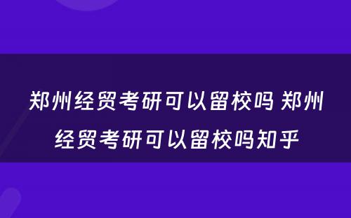 郑州经贸考研可以留校吗 郑州经贸考研可以留校吗知乎