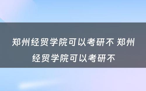 郑州经贸学院可以考研不 郑州经贸学院可以考研不