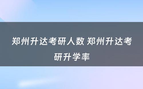 郑州升达考研人数 郑州升达考研升学率