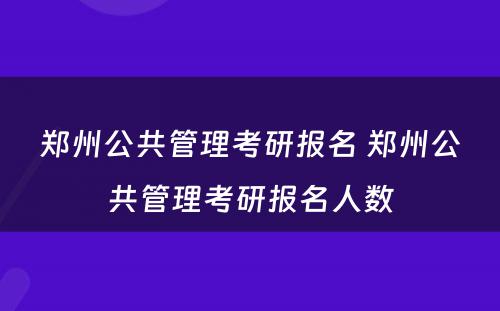 郑州公共管理考研报名 郑州公共管理考研报名人数