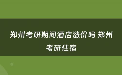 郑州考研期间酒店涨价吗 郑州考研住宿