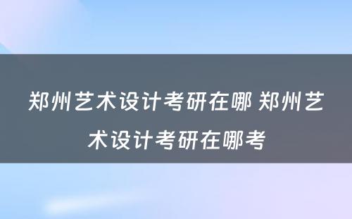 郑州艺术设计考研在哪 郑州艺术设计考研在哪考