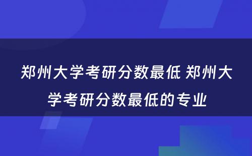 郑州大学考研分数最低 郑州大学考研分数最低的专业