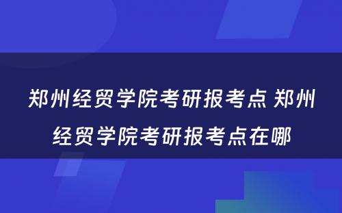 郑州经贸学院考研报考点 郑州经贸学院考研报考点在哪