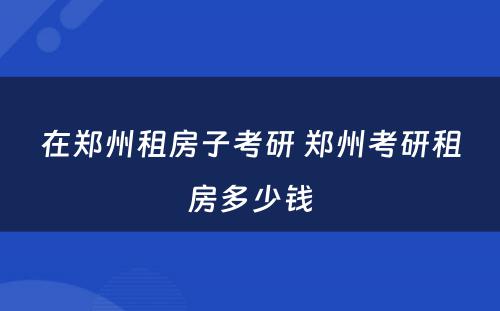 在郑州租房子考研 郑州考研租房多少钱