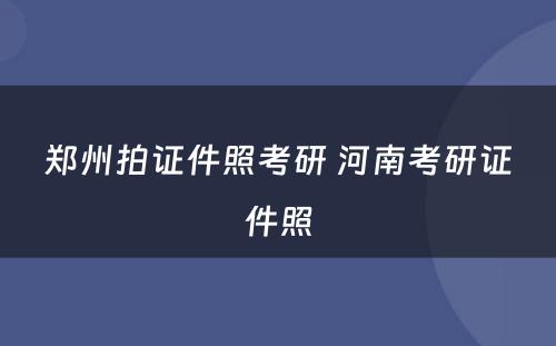 郑州拍证件照考研 河南考研证件照