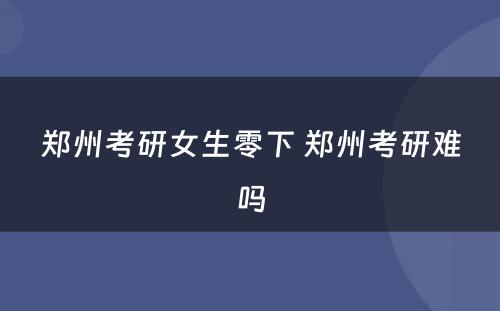 郑州考研女生零下 郑州考研难吗