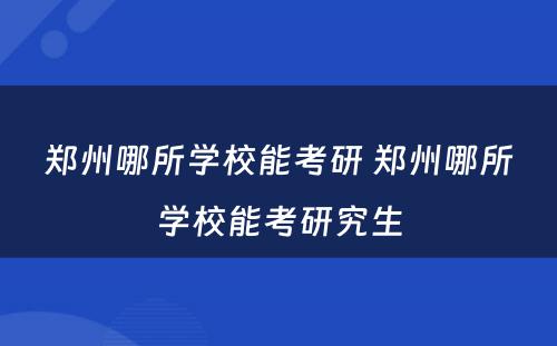 郑州哪所学校能考研 郑州哪所学校能考研究生