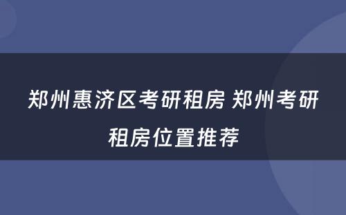 郑州惠济区考研租房 郑州考研租房位置推荐