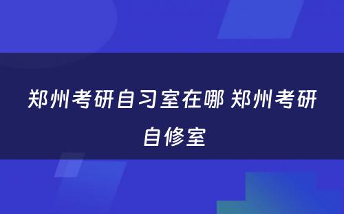 郑州考研自习室在哪 郑州考研自修室