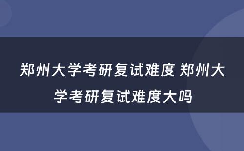 郑州大学考研复试难度 郑州大学考研复试难度大吗