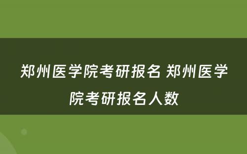 郑州医学院考研报名 郑州医学院考研报名人数