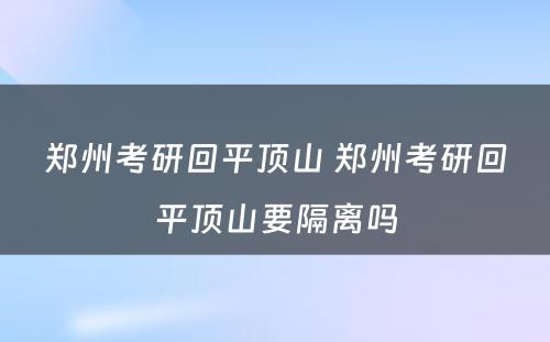 郑州考研回平顶山 郑州考研回平顶山要隔离吗