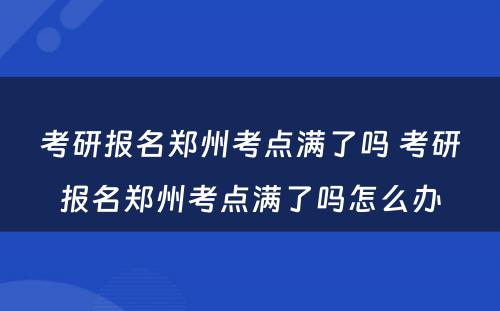 考研报名郑州考点满了吗 考研报名郑州考点满了吗怎么办