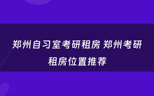 郑州自习室考研租房 郑州考研租房位置推荐