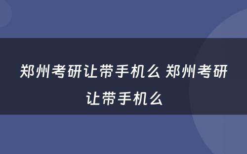 郑州考研让带手机么 郑州考研让带手机么