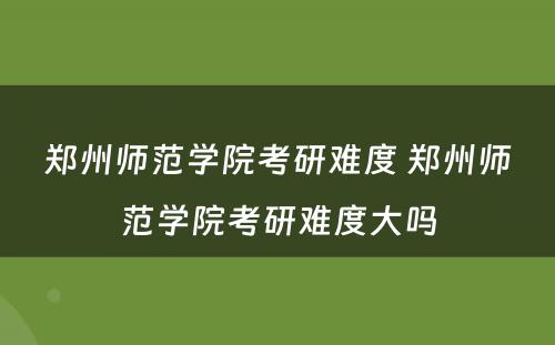 郑州师范学院考研难度 郑州师范学院考研难度大吗