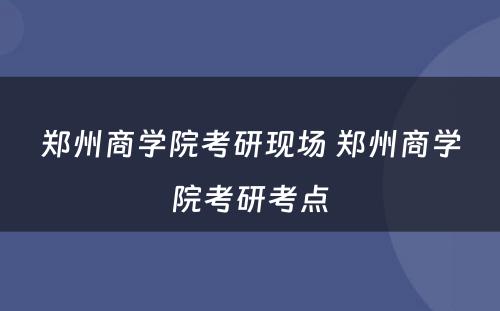 郑州商学院考研现场 郑州商学院考研考点