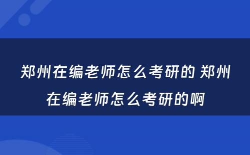 郑州在编老师怎么考研的 郑州在编老师怎么考研的啊