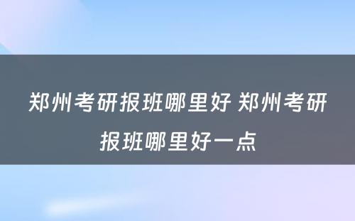 郑州考研报班哪里好 郑州考研报班哪里好一点