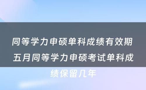 同等学力申硕单科成绩有效期 五月同等学力申硕考试单科成绩保留几年