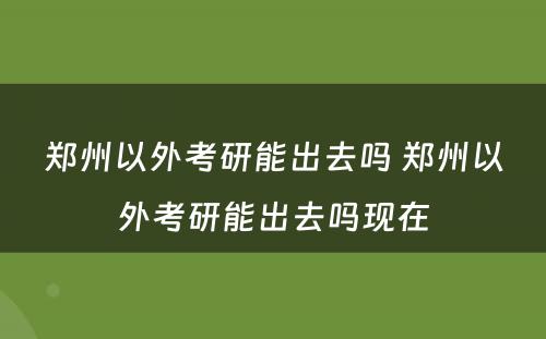 郑州以外考研能出去吗 郑州以外考研能出去吗现在