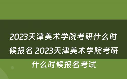 2023天津美术学院考研什么时候报名 2023天津美术学院考研什么时候报名考试