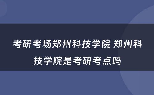 考研考场郑州科技学院 郑州科技学院是考研考点吗