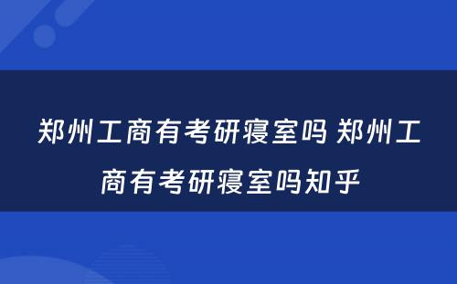 郑州工商有考研寝室吗 郑州工商有考研寝室吗知乎