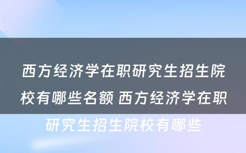 西方经济学在职研究生招生院校有哪些名额 西方经济学在职研究生招生院校有哪些