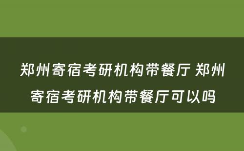 郑州寄宿考研机构带餐厅 郑州寄宿考研机构带餐厅可以吗