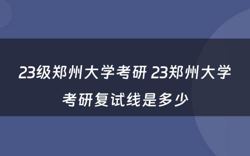 23级郑州大学考研 23郑州大学考研复试线是多少