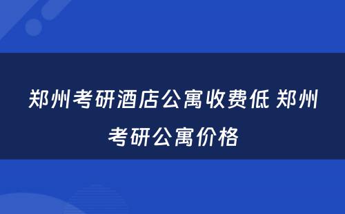 郑州考研酒店公寓收费低 郑州考研公寓价格