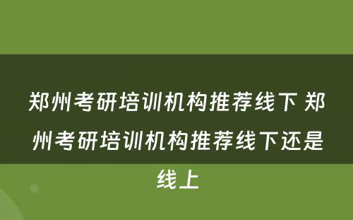 郑州考研培训机构推荐线下 郑州考研培训机构推荐线下还是线上