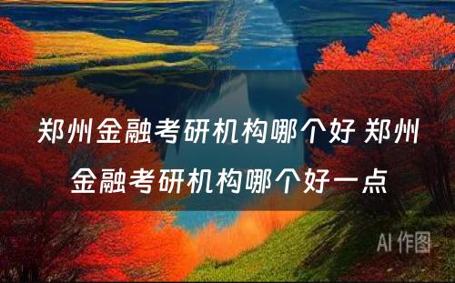 郑州金融考研机构哪个好 郑州金融考研机构哪个好一点