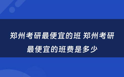 郑州考研最便宜的班 郑州考研最便宜的班费是多少