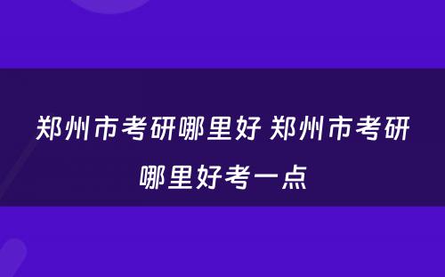 郑州市考研哪里好 郑州市考研哪里好考一点