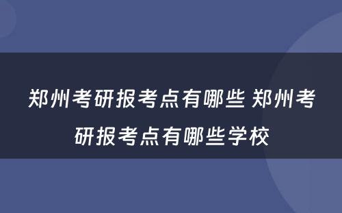 郑州考研报考点有哪些 郑州考研报考点有哪些学校