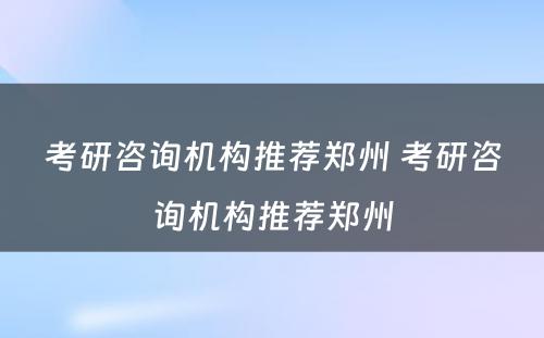 考研咨询机构推荐郑州 考研咨询机构推荐郑州