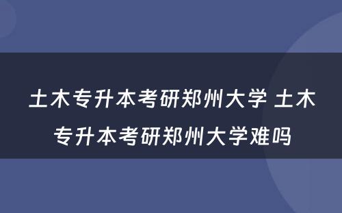 土木专升本考研郑州大学 土木专升本考研郑州大学难吗