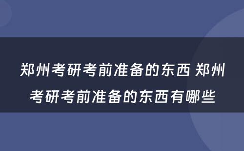 郑州考研考前准备的东西 郑州考研考前准备的东西有哪些