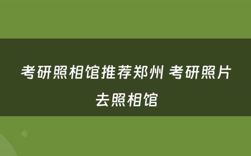 考研照相馆推荐郑州 考研照片去照相馆