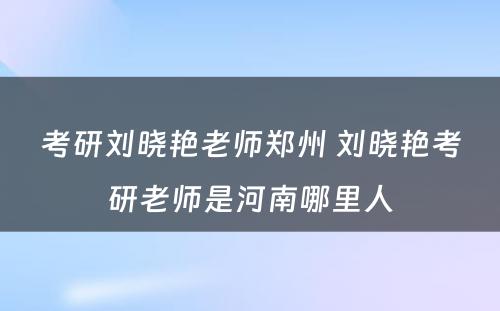 考研刘晓艳老师郑州 刘晓艳考研老师是河南哪里人