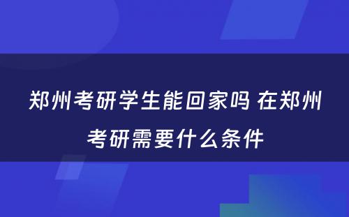 郑州考研学生能回家吗 在郑州考研需要什么条件